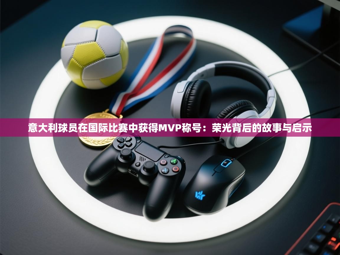 意大利球员在国际比赛中获得MVP称号：荣光背后的故事与启示